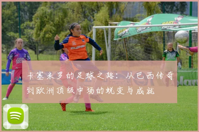 卡塞米罗的足球之路：从巴西传奇到欧洲顶级中场的蜕变与成就