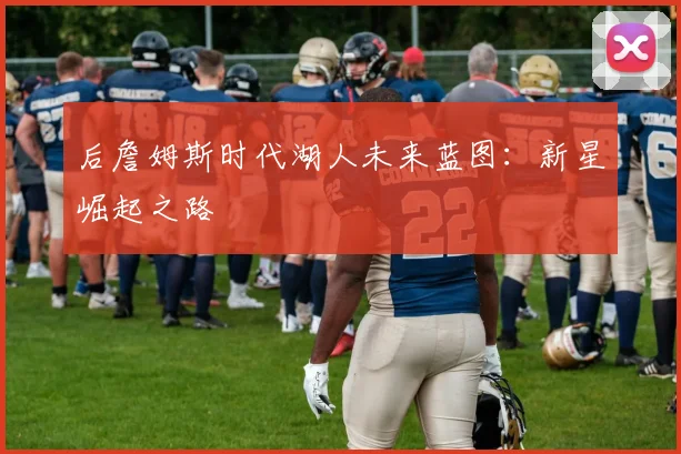 后詹姆斯时代湖人未来蓝图：新星崛起之路