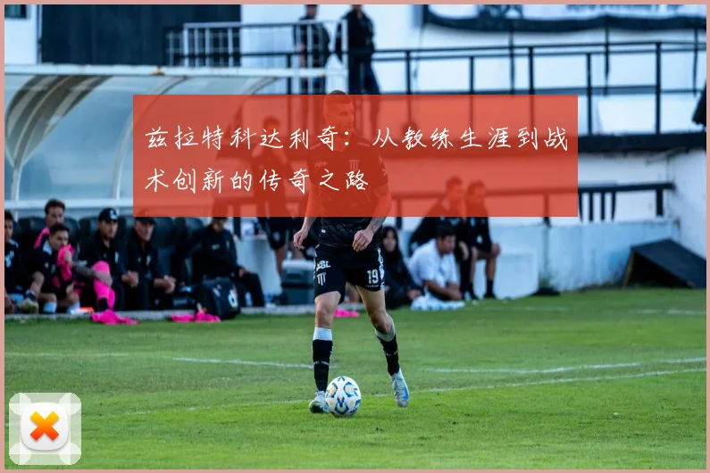 兹拉特科达利奇：从教练生涯到战术创新的传奇之路
