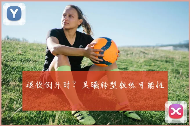 退役倒计时？吴曦转型教练可能性
