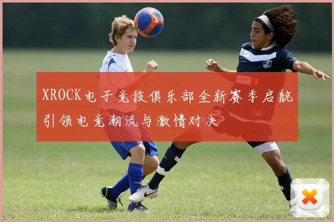 XROCK电子竞技俱乐部全新赛季启航引领电竞潮流与激情对决