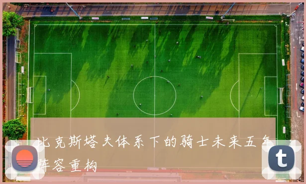 比克斯塔夫体系下的骑士未来五年阵容重构