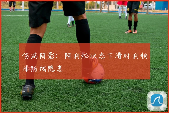伤病阴影：阿利松状态下滑对利物浦防线隐患