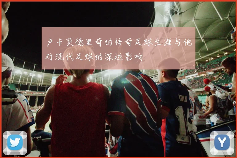 卢卡莫德里奇的传奇足球生涯与他对现代足球的深远影响