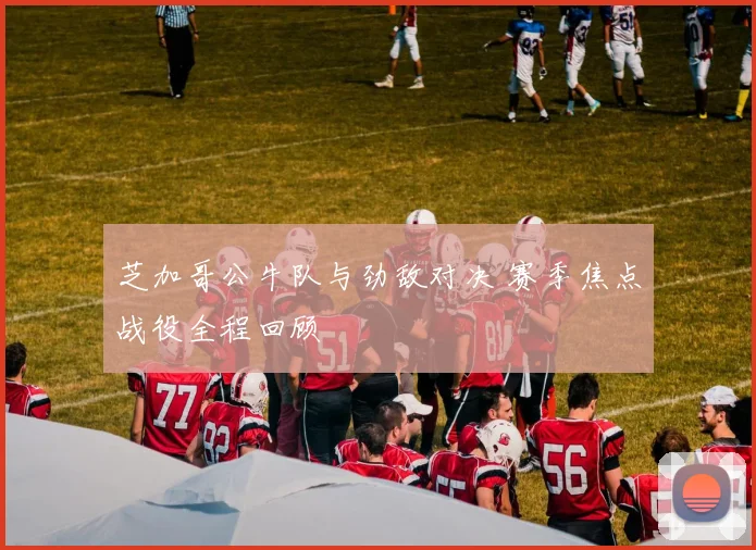 芝加哥公牛队与劲敌对决 赛季焦点战役全程回顾